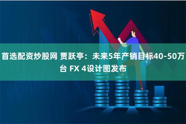 首选配资炒股网 贾跃亭：未来5年产销目标40-50万台 FX 4设计图发布