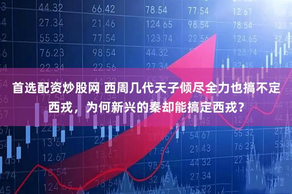 首选配资炒股网 西周几代天子倾尽全力也搞不定西戎，为何新兴的秦却能搞定西戎？