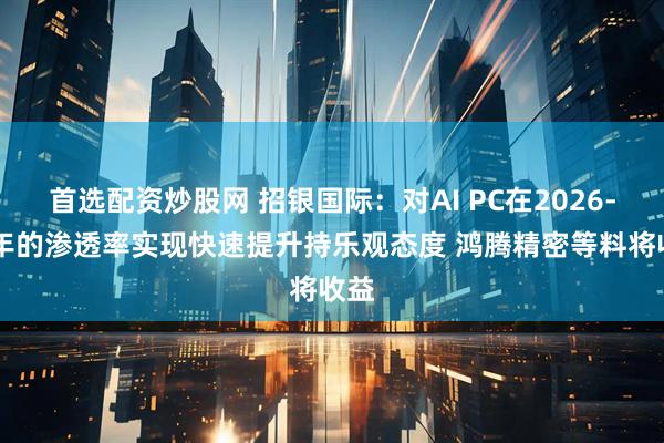 首选配资炒股网 招银国际：对AI PC在2026-27年的渗透率实现快速提升持乐观态度 鸿腾精密等料将收益