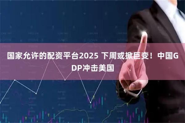 国家允许的配资平台2025 下周或掀巨变！中国GDP冲击美国