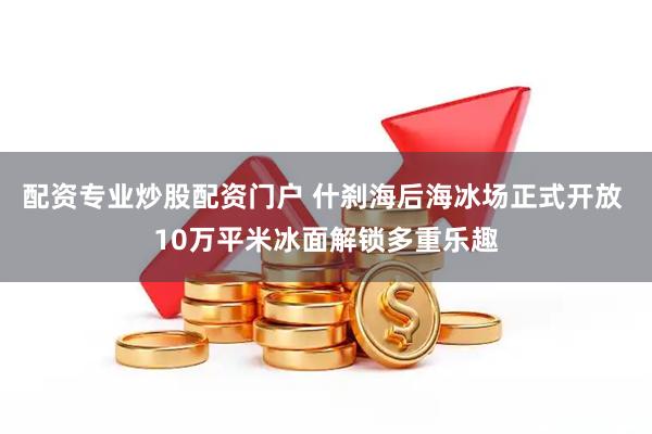 配资专业炒股配资门户 什刹海后海冰场正式开放 10万平米冰面解锁多重乐趣