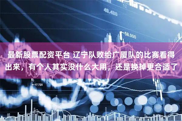 最新股票配资平台 辽宁队败给广厦队的比赛看得出来，有个人其实没什么大用，还是换掉更合适了