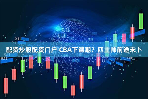 配资炒股配资门户 CBA下课潮？四主帅前途未卜