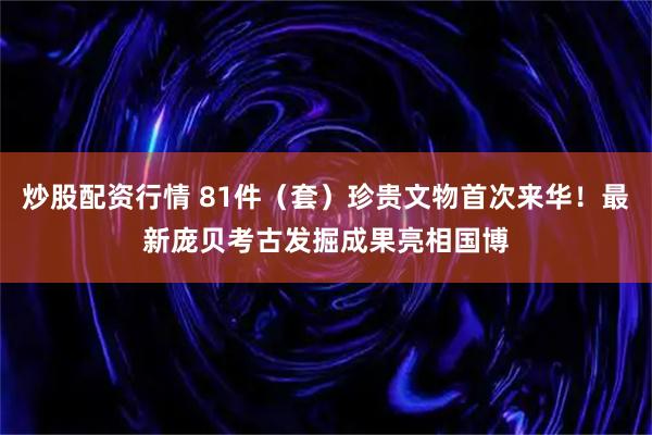 炒股配资行情 81件（套）珍贵文物首次来华！最新庞贝考古发掘成果亮相国博