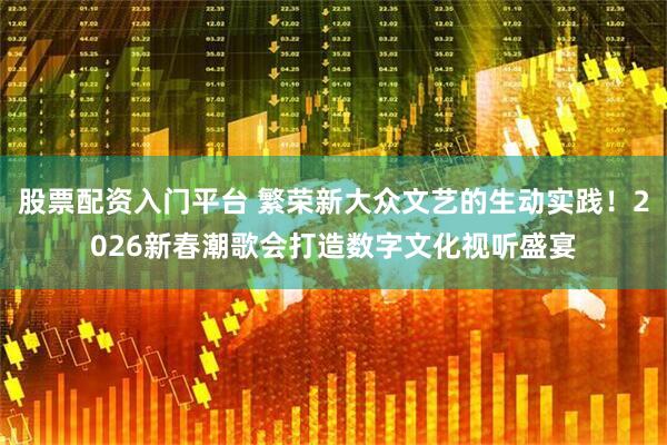 股票配资入门平台 繁荣新大众文艺的生动实践！2026新春潮歌会打造数字文化视听盛宴