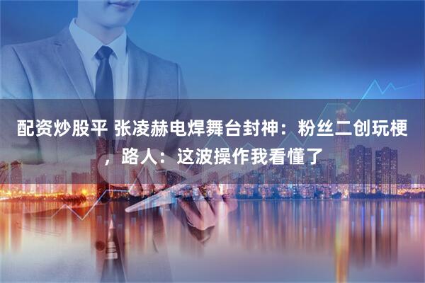 配资炒股平 张凌赫电焊舞台封神：粉丝二创玩梗，路人：这波操作我看懂了