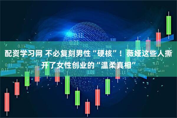 配资学习网 不必复刻男性“硬核”！薇娅这些人撕开了女性创业的“温柔真相”