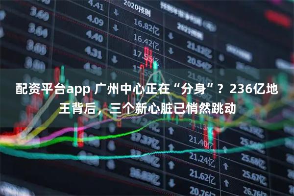 配资平台app 广州中心正在“分身”？236亿地王背后，三个新心脏已悄然跳动
