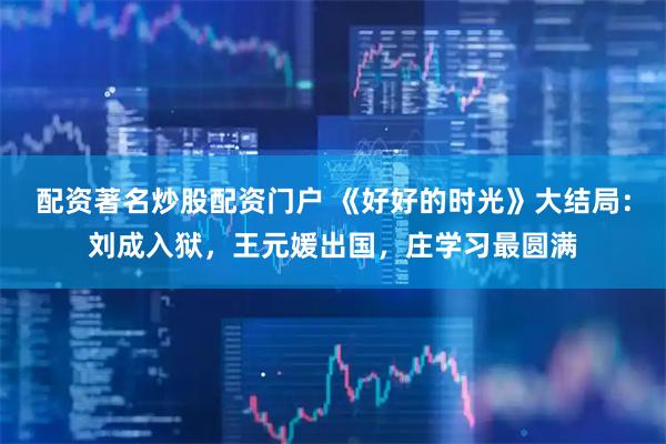 配资著名炒股配资门户 《好好的时光》大结局：刘成入狱，王元媛出国，庄学习最圆满