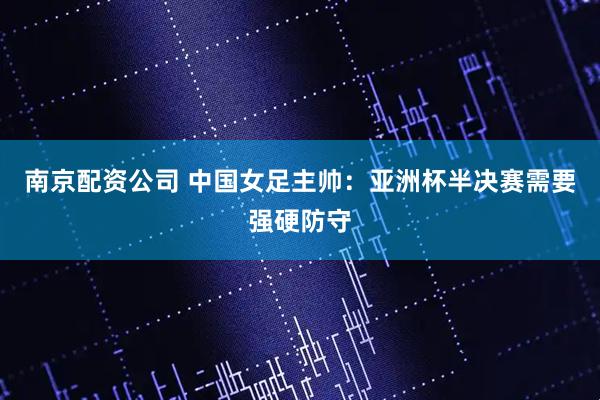 南京配资公司 中国女足主帅：亚洲杯半决赛需要强硬防守