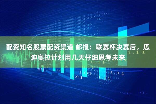 配资知名股票配资渠道 邮报：联赛杯决赛后，瓜迪奥拉计划用几天仔细思考未来