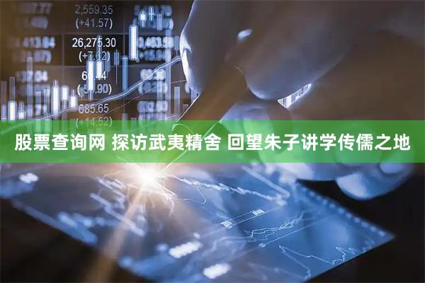 股票查询网 探访武夷精舍 回望朱子讲学传儒之地
