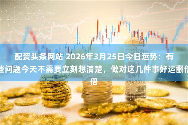 配资头条网站 2026年3月25日今日运势：有些问题今天不需要立刻想清楚，做对这几件事好运翻倍