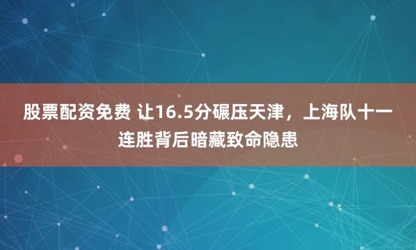 股票配资免费 让16.5分碾压天津，上海队十一连胜背后暗藏致命隐患