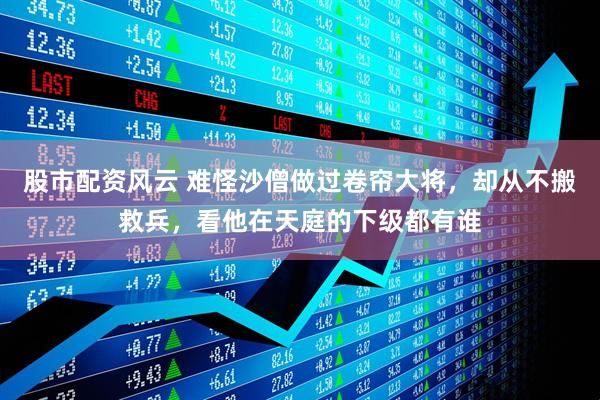 股市配资风云 难怪沙僧做过卷帘大将，却从不搬救兵，看他在天庭的下级都有谁