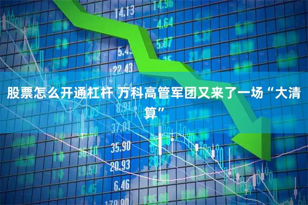 股票怎么开通杠杆 万科高管军团又来了一场“大清算”