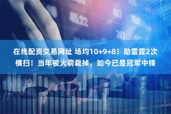 在线配资交易网址 场均10+9+8！助雷霆2次横扫！当年被火箭裁掉，如今已是冠军中锋