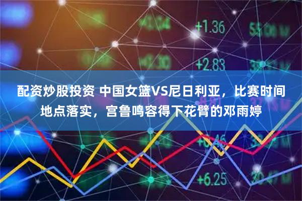 配资炒股投资 中国女篮VS尼日利亚，比赛时间地点落实，宫鲁鸣容得下花臂的邓雨婷