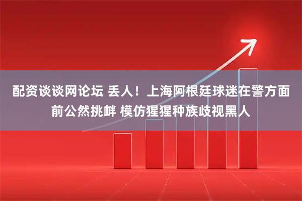 配资谈谈网论坛 丢人！上海阿根廷球迷在警方面前公然挑衅 模仿猩猩种族歧视黑人