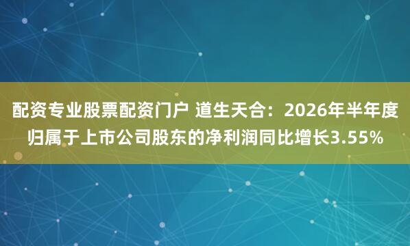 配资专业股票配资门户 道生天合：2026年半年度归属于上市公司股东的净利润同比增长3.55%